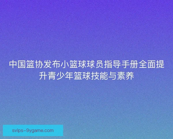 中国篮协发布小篮球球员指导手册全面提升青少年篮球技能与素养
