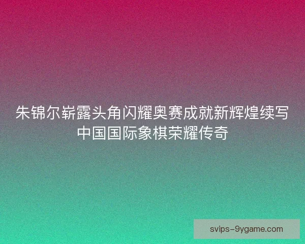 朱锦尔崭露头角闪耀奥赛成就新辉煌续写中国国际象棋荣耀传奇