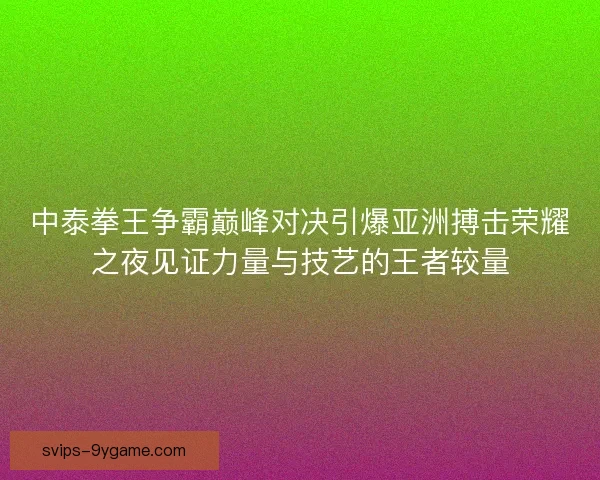 中泰拳王争霸巅峰对决引爆亚洲搏击荣耀之夜见证力量与技艺的王者较量